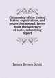 Citizenship of the United States, expatriation, and protection abroad. Letter from the secretary of state, submitting report, Scott, James Brown, 1866-1943 