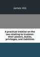 A practical treatise on the law relating to trustees: their powers, duties, privileges, and liabilities, James Hill 