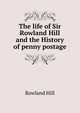 The life of Sir Rowland Hill and the History of penny postage, Rowland Hill 