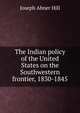 The Indian policy of the United States on the Southwestern frontier, 1830-1845, Joseph Abner Hill 