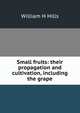 Small fruits: their propagation and cultivation, including the grape, William H Hills 