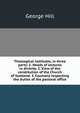Theological institutes, in three parts: 1. Heads of lectures in divinity. 2. View of the constitution of the Church of Scotland. 3. Counsels respecting the duties of the pastoral office, George Hill 