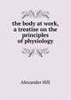 the body at work, a treatise on the principles of physiology, Alexander Hill 