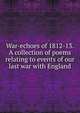 War-echoes of 1812-13. A collection of poems relating to events of our last war with England, 