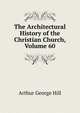 The Architectural History of the Christian Church, Volume 60, Arthur George Hill 