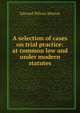 A selection of cases on trial practice: at common law and under modern statutes, Edward Wilcox Hinton 