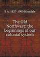 The Old Northwest; the beginnings of our colonial system, B. A. Hinsdale 
