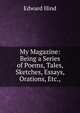 My Magazine: Being a Series of Poems, Tales, Sketches, Essays, Orations, Etc.,, Edward Hind 
