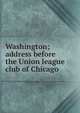 Washington; address before the Union league club of Chicago, 