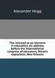 The railroad as an element in education. An address before the International congress of educators, World's exposition, New Orleans, Alexander Hogg 