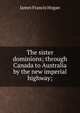 The sister dominions; through Canada to Australia by the new imperial highway;, James Francis Hogan 