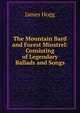 The Mountain Bard and Forest Minstrel: Consisting of Legendary Ballads and Songs, Hogg James 