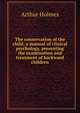 The conservation of the child; a manual of clinical psychology, presenting the examination and treatment of backward children, Arthur Holmes 
