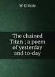 The chained Titan ; a poem of yesterday and to-day, W G Hole 