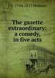 The gazette extraordinary: a comedy, in five acts, J G. 1764-1817 Holman 