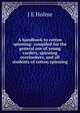 A handbook to cotton spinning: compiled for the general use of young carders, spinning overlookers, and all students of cotton spinning, J E Holme 