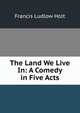The Land We Live In: A Comedy in Five Acts, Francis Ludlow Holt 