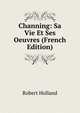 Channing: Sa Vie Et Ses Oeuvres (French Edition), Robert Holland 