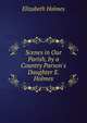 Scenes in Our Parish, by a Country Parson's Daughter E. Holmes., Elizabeth Holmes 