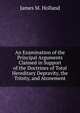 An Examination of the Principal Arguments Claimed in Support of the Doctrines of Total Hereditary Depravity, the Trinity, and Atonement, James M. Holland 