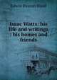 Isaac Watts: his life and writings : his homes and friends, Hood Edwin Paxton 