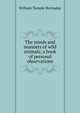 The minds and manners of wild animals; a book of personal observations, Hornaday, William Temple, 1854-1937 
