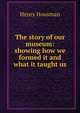 The story of our museum: showing how we formed it and what it taught us, Henry Housman 