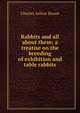 Rabbits and all about them; a treatise on the breeding of exhibition and table rabbits, Charles Arthur House 