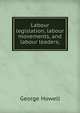Labour legislation, labour movements, and labour leaders;, George Howell 