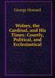 Wolsey, the Cardinal, and His Times: Courtly, Political, and Ecclesiastical, George Howard 