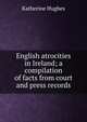 English atrocities in Ireland; a compilation of facts from court and press records, Katherine Hughes 