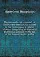 The coin collector's manual, or, Guide to the numismatic student in the formation of a cabinet of coins: comprising an historical and critical account . to the fall of the Roman Empire; with s, Henry Noel Humphreys 