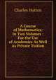 A Course of Mathematics: In Two Volumes : For the Use of Academies As Well As Private Tuition, Charles Hutton 
