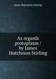 As regards protoplasm / by James Hutchison Stirling, James Hutchison Stirling 