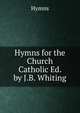 Hymns for the Church Catholic Ed. by J.B. Whiting., Hymns 