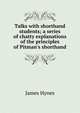Talks with shorthand students; a series of chatty explanations of the principles of Pitman's shorthand, James Hynes 