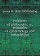 Problems of philosophy: or, principles of epistemology and metaphysics, James H. 1854-1920 Hyslop 