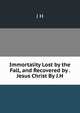 Immortality Lost by the Fall, and Recovered by . Jesus Christ By J.H, J H 