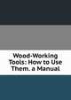 Wood-Working Tools: How to Use Them. a Manual, 