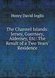 The Channel Islands: Jersey, Guernsey, Alderney, Etc: The Result of a Two Years' Residence, Henry David Inglis 