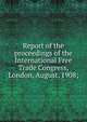 Report of the proceedings of the International Free Trade Congress, London, August, 1908;, 