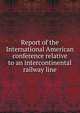 Report of the International American conference relative to an intercontinental railway line, 