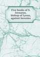 Five books of S. Irenaeus, bishop of Lyons, against heresies, 