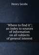 "Where to find it"; an index to sources of information on all subjects of general interest, Henry Jacobs 