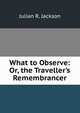 What to Observe: Or, the Traveller's Remembrancer, Julian R. Jackson 