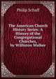 The American Church History Series: A History of the Congregational Churches, by Williston Walker, Philip Schaff 