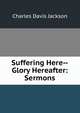 Suffering Here--Glory Hereafter: Sermons, Charles Davis Jackson 