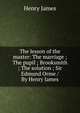 The lesson of the master: The marriage ; The pupil ; Brooksmith ; The solution ; Sir Edmund Orme / By Henry James, Henry James 
