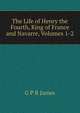 The Life of Henry the Fourth, King of France and Navarre, Volumes 1-2, G P R James 