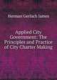 Applied City Government: The Principles and Practice of City Charter Making, Herman Gerlach James 